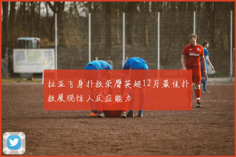 拉亚飞身扑救荣膺英超12月最佳扑救展现惊人反应能力