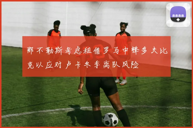 那不勒斯考虑租借罗马中锋多夫比克以应对卢卡冬季离队风险