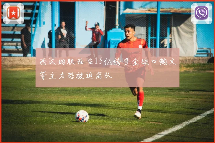 西汉姆联面临15亿镑资金缺口鲍文等主力恐被迫离队