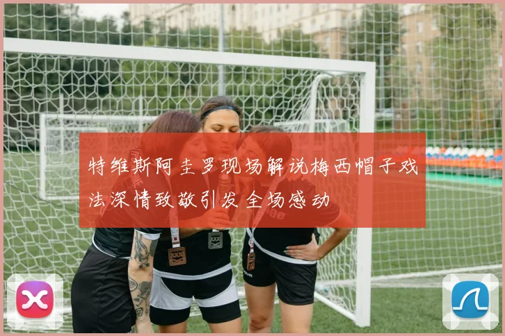 特维斯阿圭罗现场解说梅西帽子戏法深情致敬引发全场感动