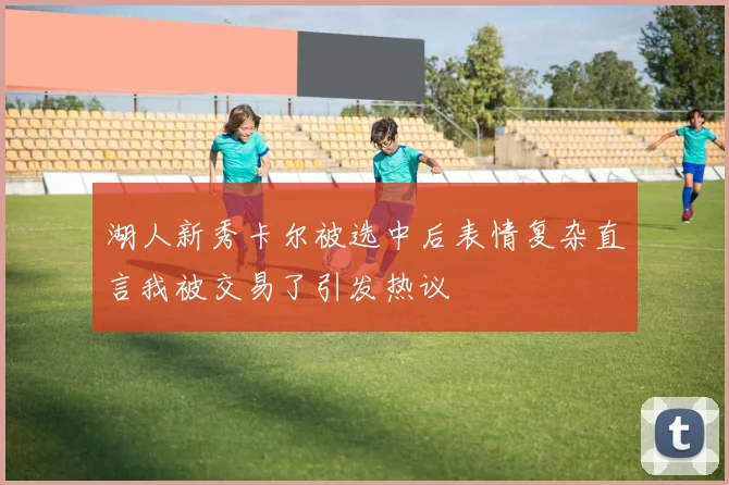 湖人新秀卡尔被选中后表情复杂直言我被交易了引发热议