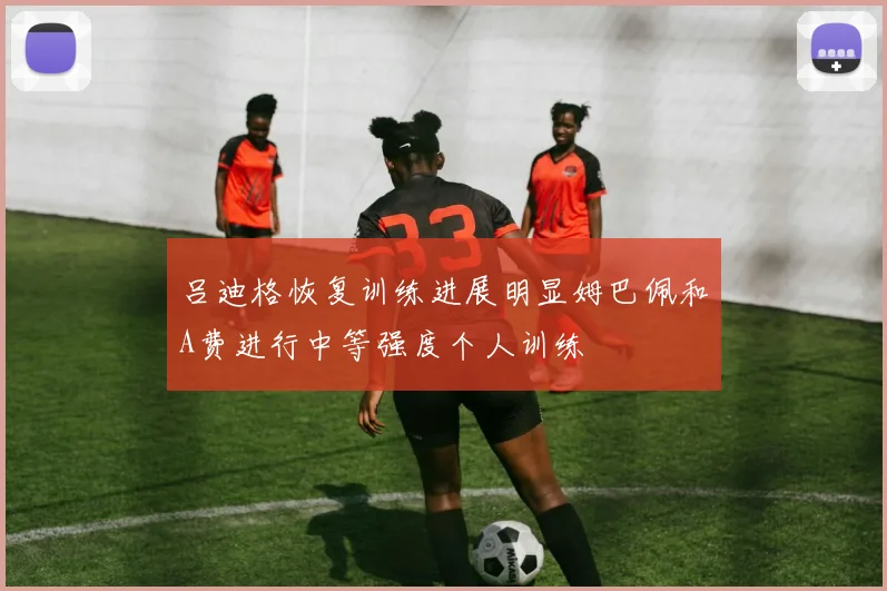 吕迪格恢复训练进展明显姆巴佩和A费进行中等强度个人训练