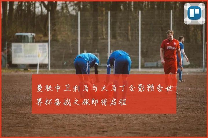 曼联中卫利马与大马丁合影预告世界杯备战之旅即将启程
