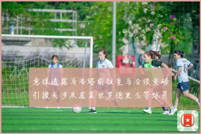 意媒透露马洛塔前往皇马洽谈重磅引援或涉及居莱尔罗德里戈等球员