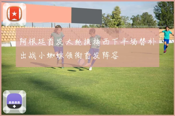 阿根廷首发大轮换梅西下半场替补出战小蜘蛛领衔首发阵容