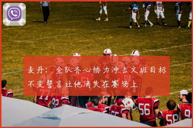 麦丹：全队齐心协力冲击文班目标不变誓言让他消失在赛场上