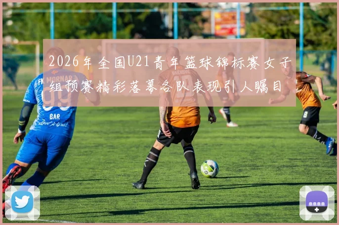 2026年全国U21青年篮球锦标赛女子组预赛精彩落幕各队表现引人瞩目