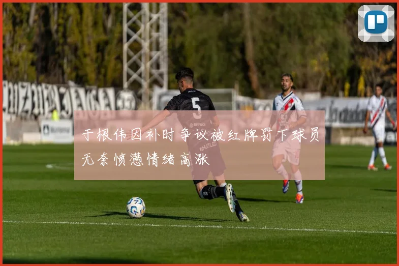于根伟因补时争议被红牌罚下球员无奈愤懑情绪高涨