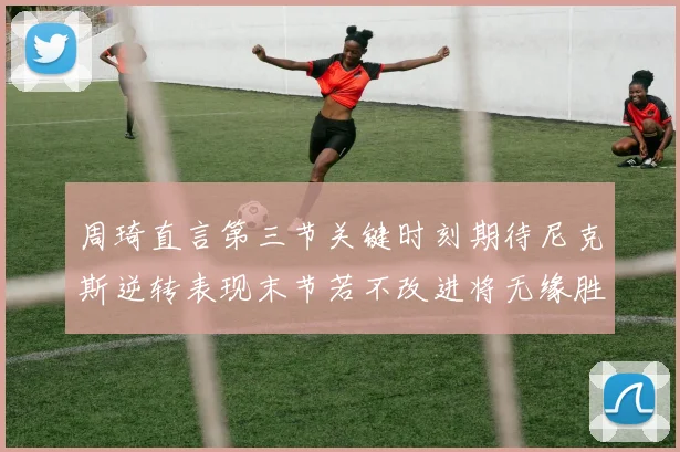 周琦直言第三节关键时刻期待尼克斯逆转表现末节若不改进将无缘胜利
