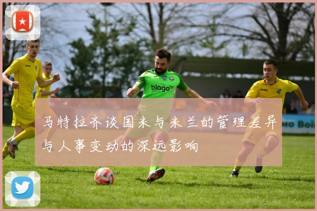 马特拉齐谈国米与米兰的管理差异与人事变动的深远影响