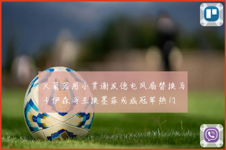 火箭若用小贾谢泼德电风扇替换马卡伊森海王换墨菲或成冠军热门