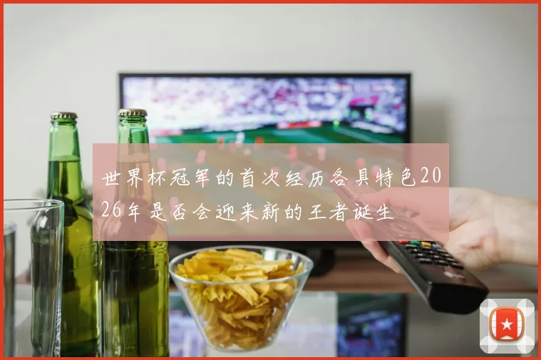 世界杯冠军的首次经历各具特色2026年是否会迎来新的王者诞生