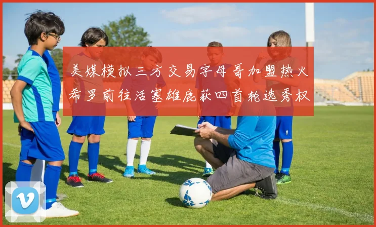 美媒模拟三方交易字母哥加盟热火希罗前往活塞雄鹿获四首轮选秀权与两次互换权
