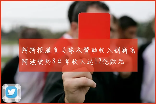 阿斯报道皇马球衣赞助收入创新高阿迪续约8年年收入达12亿欧元