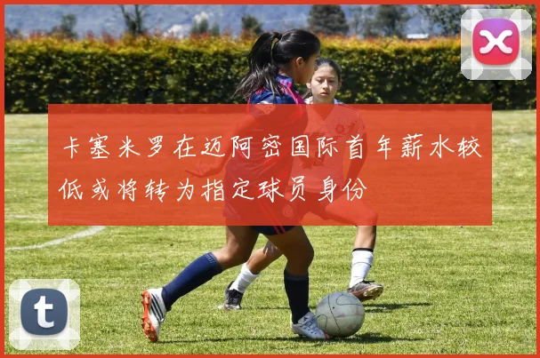 卡塞米罗在迈阿密国际首年薪水较低或将转为指定球员身份