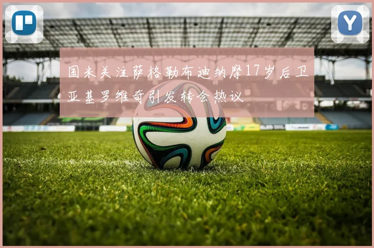 国米关注萨格勒布迪纳摩17岁后卫亚基罗维奇引发转会热议