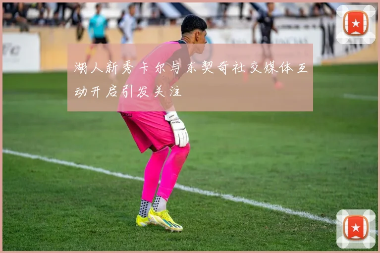 湖人新秀卡尔与东契奇社交媒体互动开启引发关注
