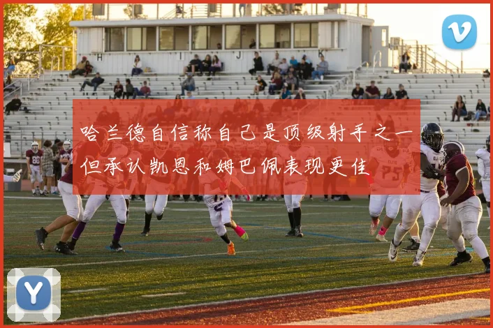 哈兰德自信称自己是顶级射手之一但承认凯恩和姆巴佩表现更佳