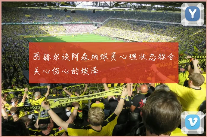 图赫尔谈阿森纳球员心理状态称会关心伤心的埃泽