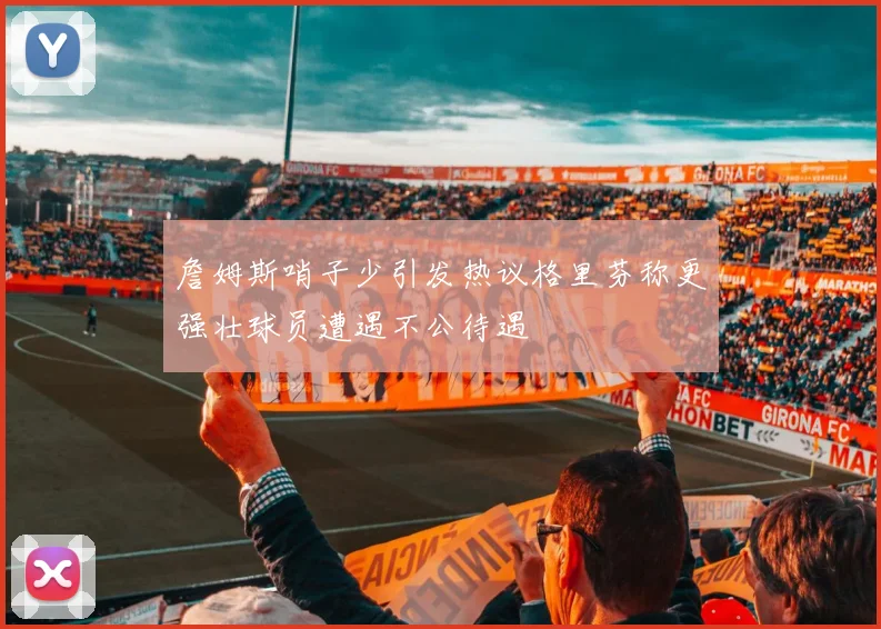 詹姆斯哨子少引发热议格里芬称更强壮球员遭遇不公待遇