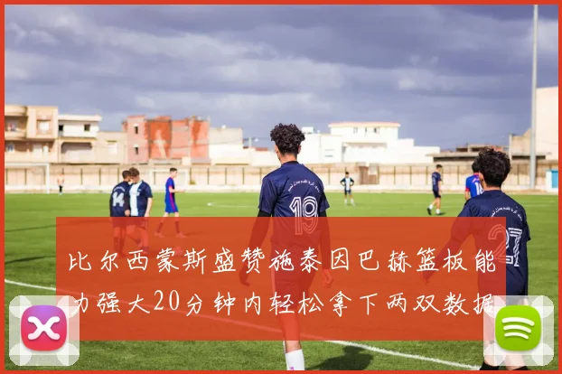 比尔西蒙斯盛赞施泰因巴赫篮板能力强大20分钟内轻松拿下两双数据