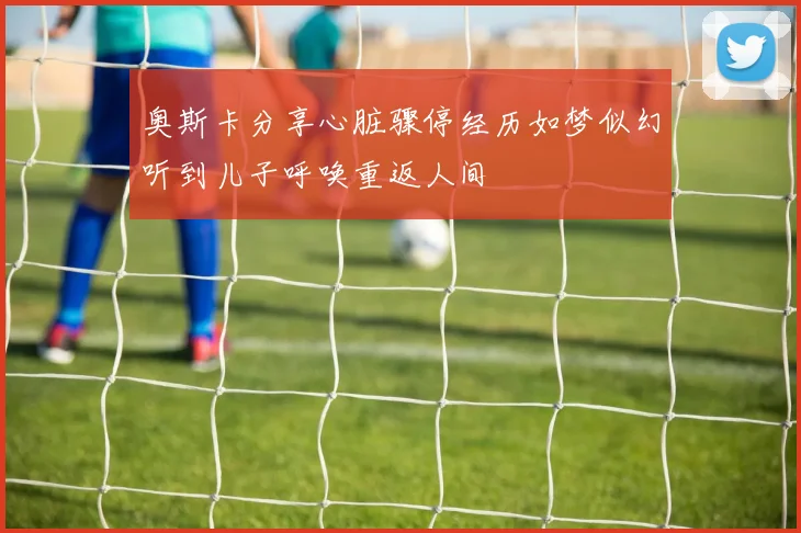 奥斯卡分享心脏骤停经历如梦似幻听到儿子呼唤重返人间