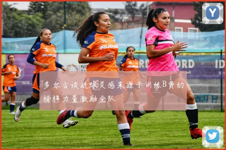 多尔古谈进球灵感来源于训练B费的榜样力量激励全队