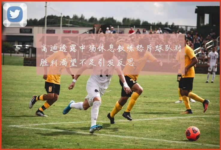 高迪透露中场休息教练怒斥球队对胜利渴望不足引发反思
