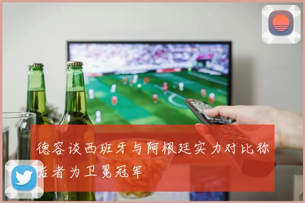 德容谈西班牙与阿根廷实力对比称后者为卫冕冠军