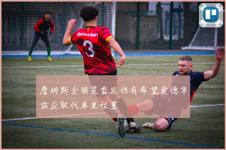 詹姆斯全明星首发仍有希望爱德华兹应取代库里位置