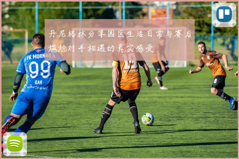 丹尼格林分享园区生活日常与赛后尴尬对手相遇的真实感受