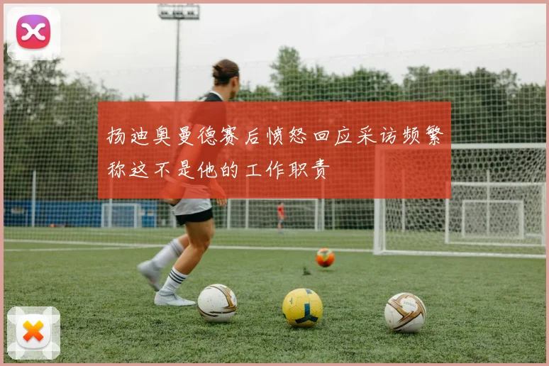 扬迪奥曼德赛后愤怒回应采访频繁称这不是他的工作职责