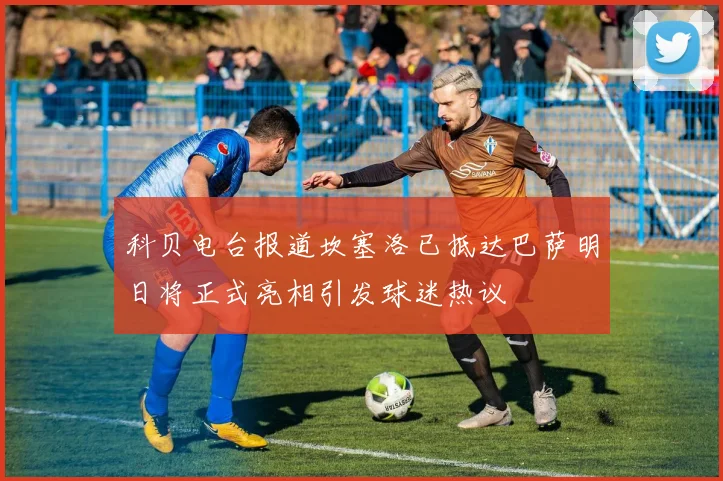 科贝电台报道坎塞洛已抵达巴萨明日将正式亮相引发球迷热议